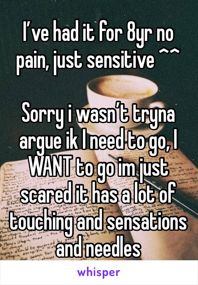 I’ve had it for 8yr no pain, just sensitive ^^
 
Sorry i wasn’t tryna argue ik I need to go, I WANT to go im just scared it has a lot of touching and sensations and needles 