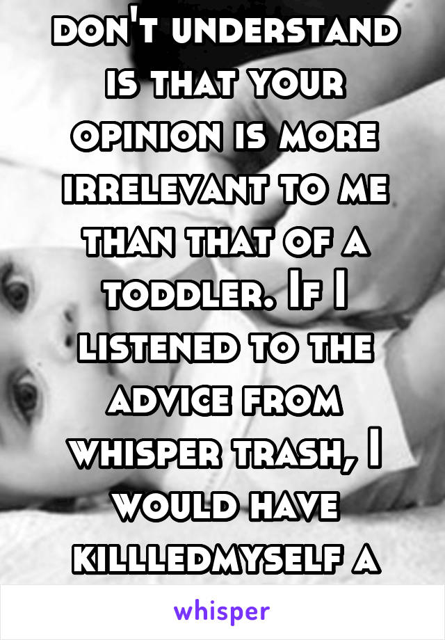 What you idiots don't understand is that your opinion is more irrelevant to me than that of a toddler. If I listened to the advice from whisper trash, I would have killledmyself a long time ago! FOH