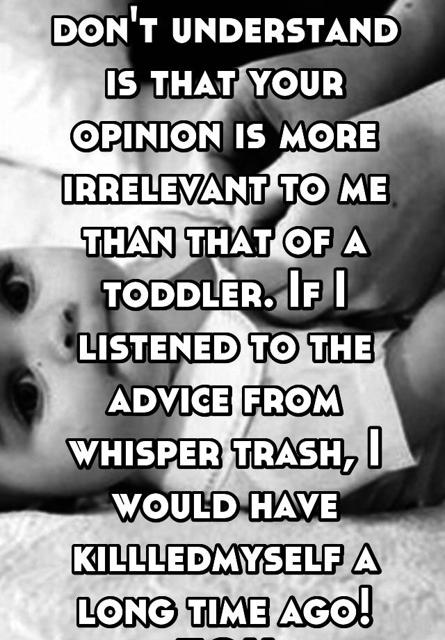 What you idiots don't understand is that your opinion is more irrelevant to me than that of a toddler. If I listened to the advice from whisper trash, I would have killledmyself a long time ago! FOH