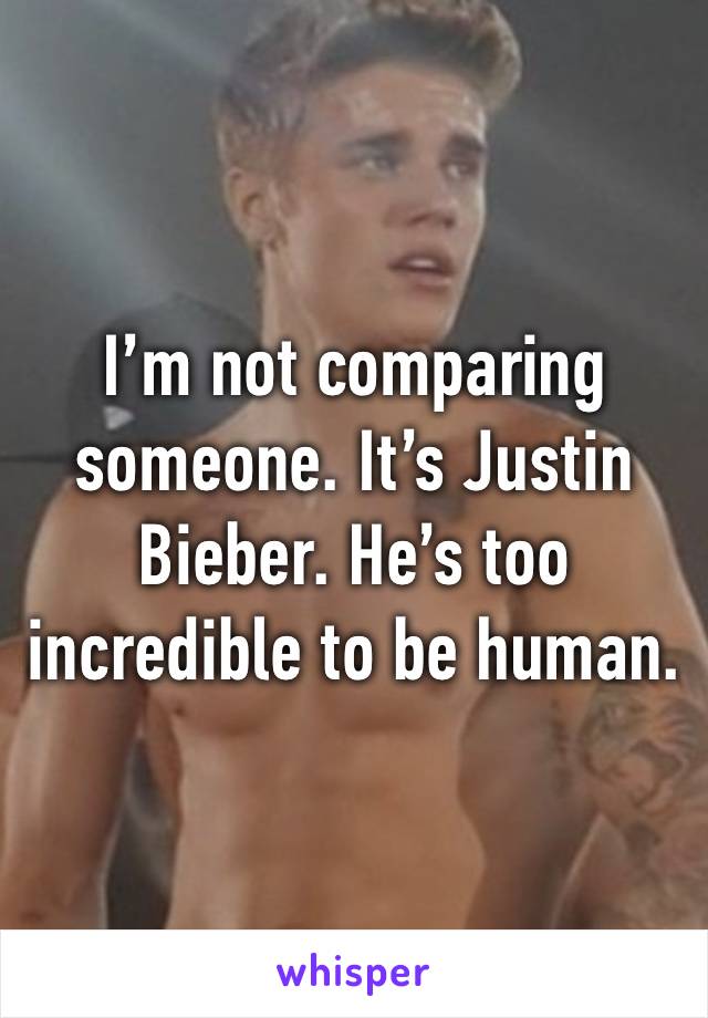 I’m not comparing someone. It’s Justin Bieber. He’s too incredible to be human.