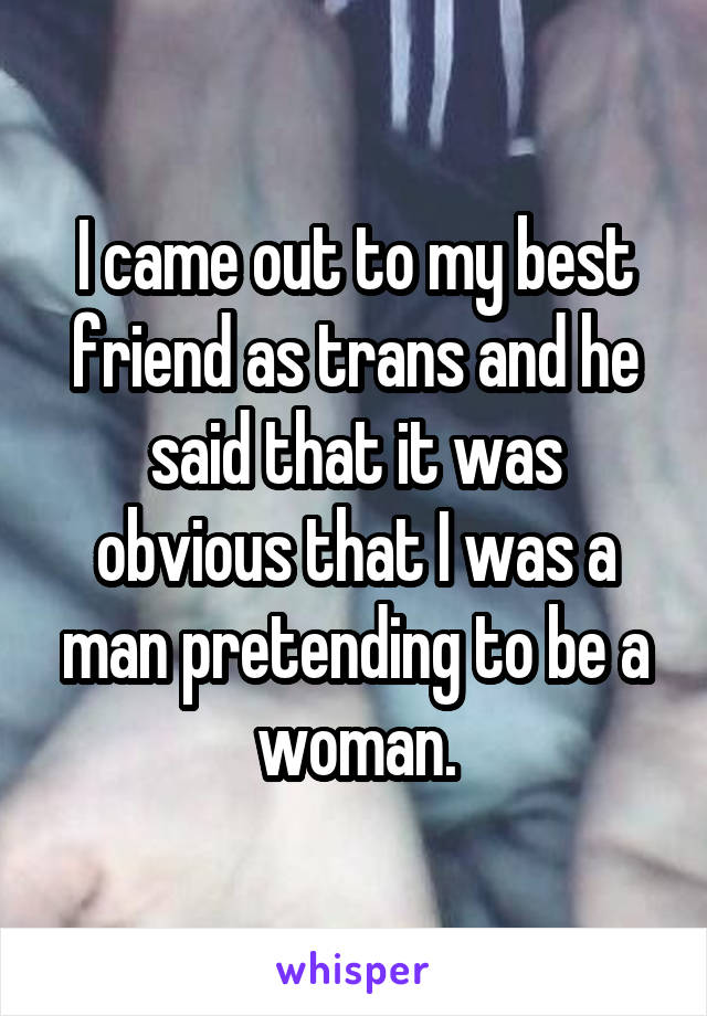 I came out to my best friend as trans and he said that it was obvious that I was a man pretending to be a woman.