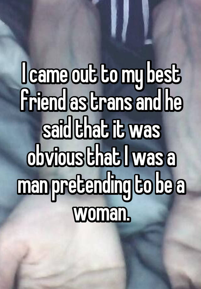 I came out to my best friend as trans and he said that it was obvious that I was a man pretending to be a woman.