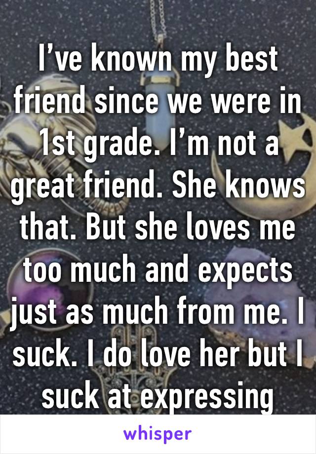 I’ve known my best friend since we were in 1st grade. I’m not a great friend. She knows that. But she loves me too much and expects just as much from me. I suck. I do love her but I suck at expressing