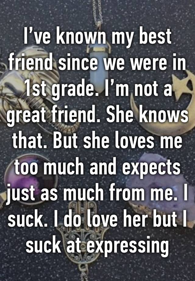 I’ve known my best friend since we were in 1st grade. I’m not a great friend. She knows that. But she loves me too much and expects just as much from me. I suck. I do love her but I suck at expressing