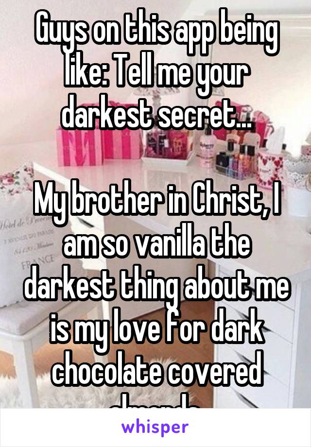 Guys on this app being like: Tell me your darkest secret...

My brother in Christ, I am so vanilla the darkest thing about me is my love for dark chocolate covered almonds.