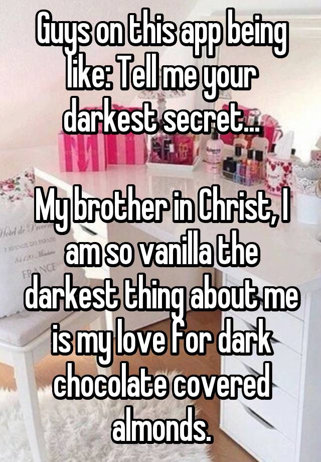 Guys on this app being like: Tell me your darkest secret...

My brother in Christ, I am so vanilla the darkest thing about me is my love for dark chocolate covered almonds.