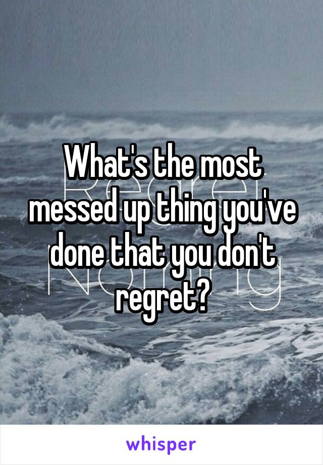 What's the most messed up thing you've done that you don't regret?