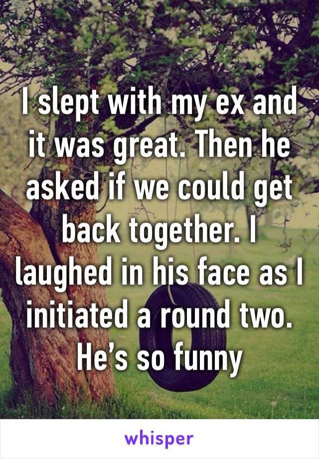 I slept with my ex and it was great. Then he asked if we could get back together. I laughed in his face as I initiated a round two. He’s so funny 