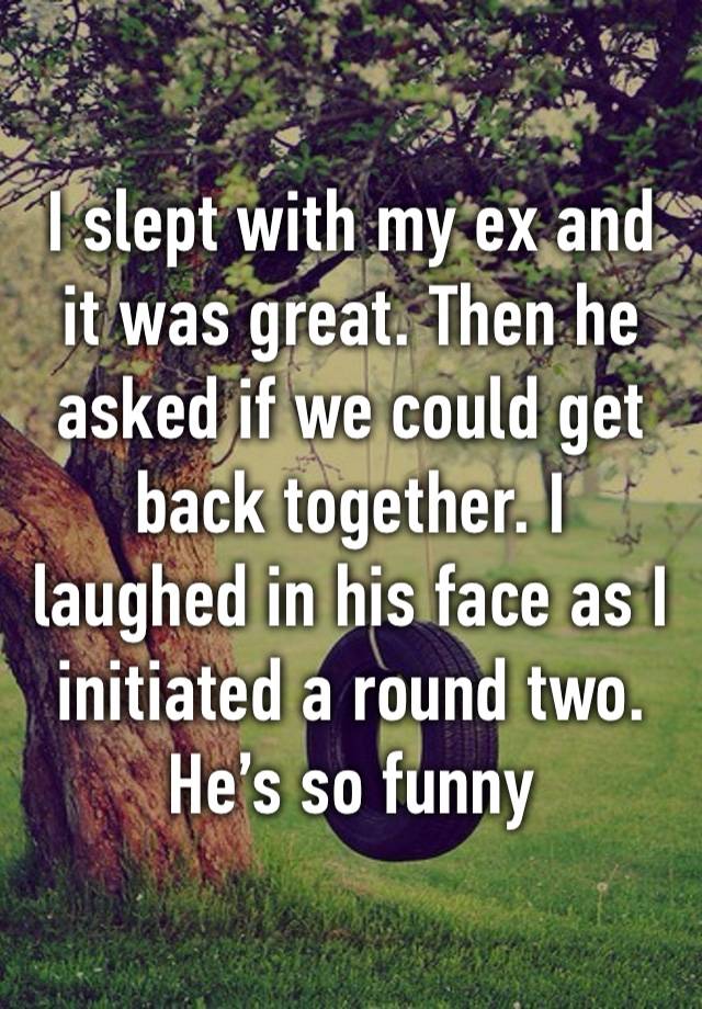 I slept with my ex and it was great. Then he asked if we could get back together. I laughed in his face as I initiated a round two. He’s so funny 