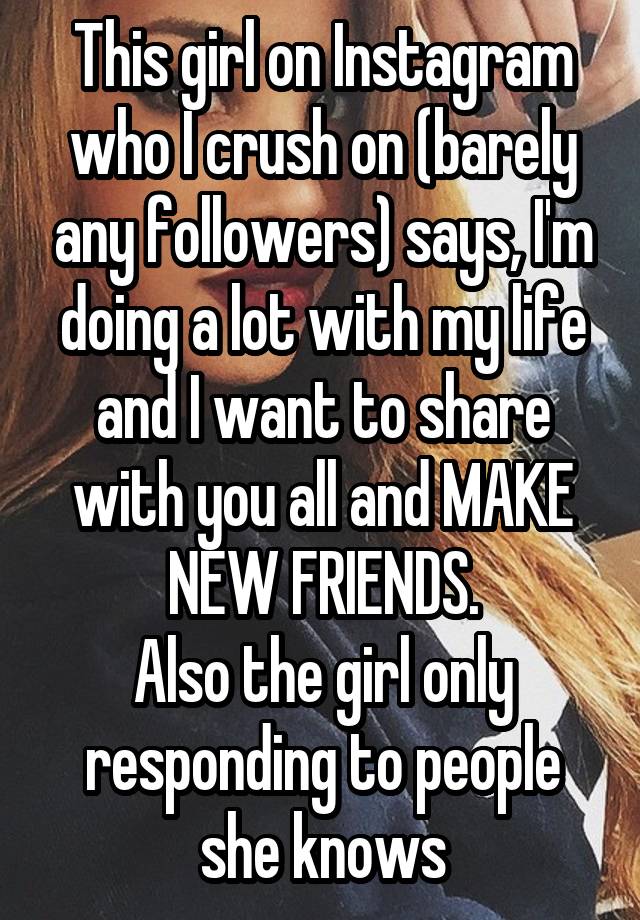 This girl on Instagram who I crush on (barely any followers) says, I'm doing a lot with my life and I want to share with you all and MAKE NEW FRIENDS.
Also the girl only responding to people she knows