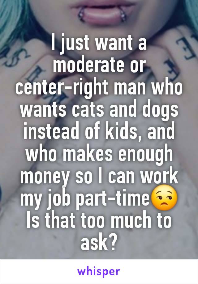 I just want a moderate or center-right man who wants cats and dogs instead of kids, and who makes enough money so I can work my job part-time😒 Is that too much to ask?