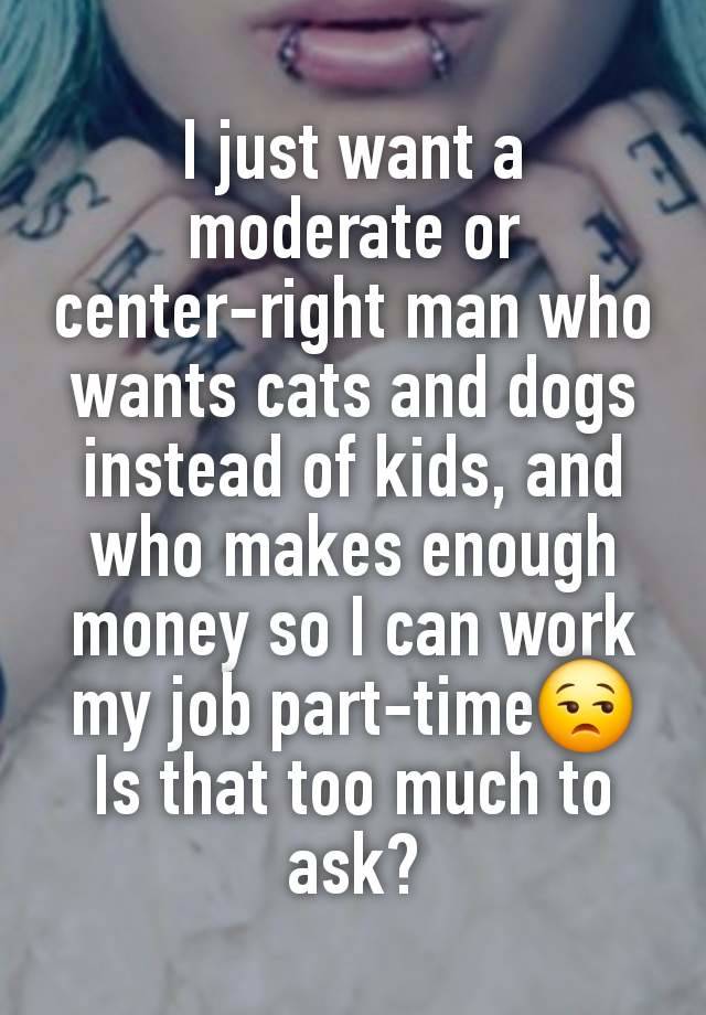 I just want a moderate or center-right man who wants cats and dogs instead of kids, and who makes enough money so I can work my job part-time😒 Is that too much to ask?