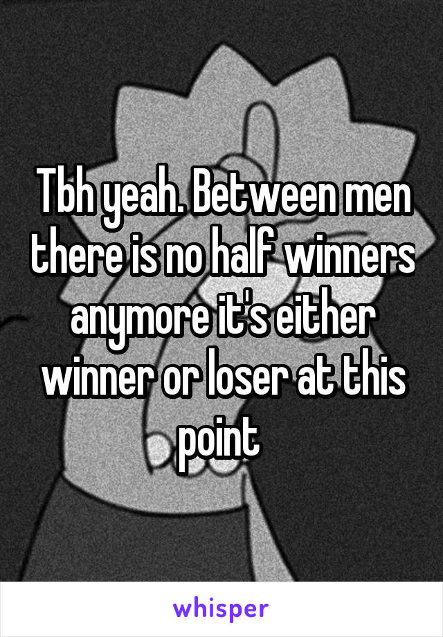 Tbh yeah. Between men there is no half winners anymore it's either winner or loser at this point 