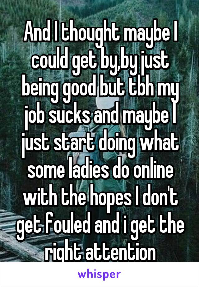 And I thought maybe I could get by,by just being good but tbh my job sucks and maybe I just start doing what some ladies do online with the hopes I don't get fouled and i get the right attention