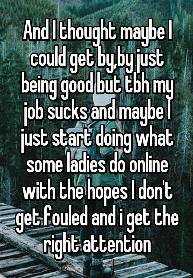 And I thought maybe I could get by,by just being good but tbh my job sucks and maybe I just start doing what some ladies do online with the hopes I don't get fouled and i get the right attention