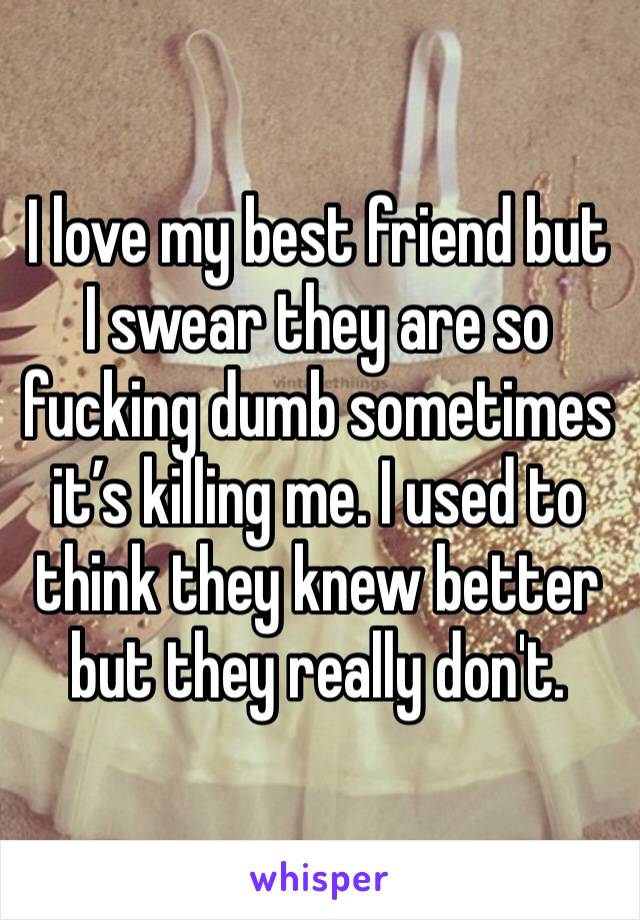 I love my best friend but I swear they are so fucking dumb sometimes it’s killing me. I used to think they knew better but they really don't.