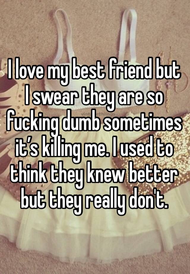 I love my best friend but I swear they are so fucking dumb sometimes it’s killing me. I used to think they knew better but they really don't.