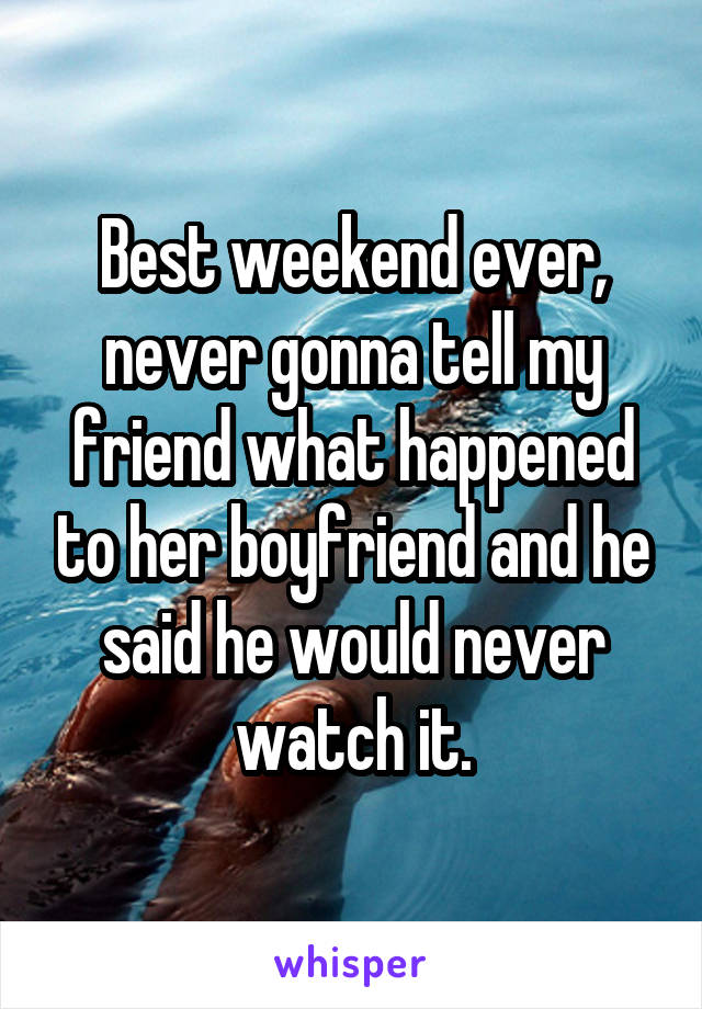 Best weekend ever, never gonna tell my friend what happened to her boyfriend and he said he would never watch it.