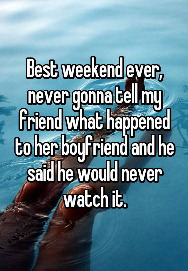 Best weekend ever, never gonna tell my friend what happened to her boyfriend and he said he would never watch it.