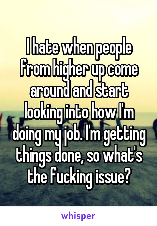 I hate when people from higher up come around and start looking into how I'm doing my job. I'm getting things done, so what's the fucking issue?