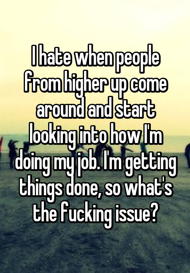 I hate when people from higher up come around and start looking into how I'm doing my job. I'm getting things done, so what's the fucking issue?