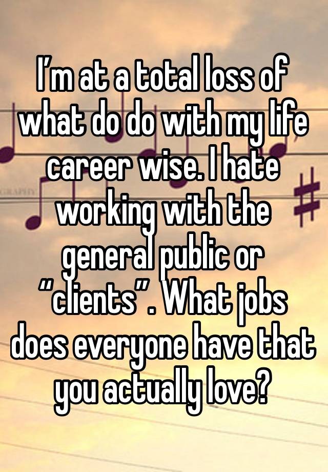 I’m at a total loss of what do do with my life career wise. I hate working with the general public or “clients”. What jobs does everyone have that you actually love? 