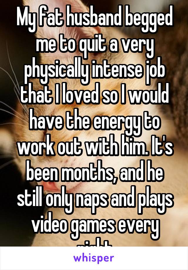 My fat husband begged me to quit a very physically intense job that I loved so I would have the energy to work out with him. It's been months, and he still only naps and plays video games every night