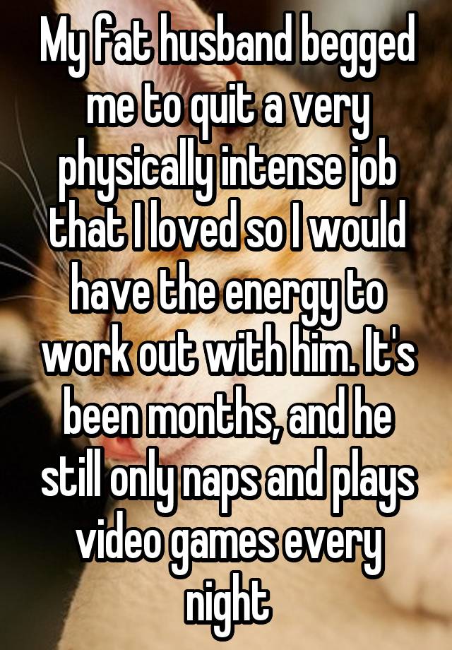 My fat husband begged me to quit a very physically intense job that I loved so I would have the energy to work out with him. It's been months, and he still only naps and plays video games every night