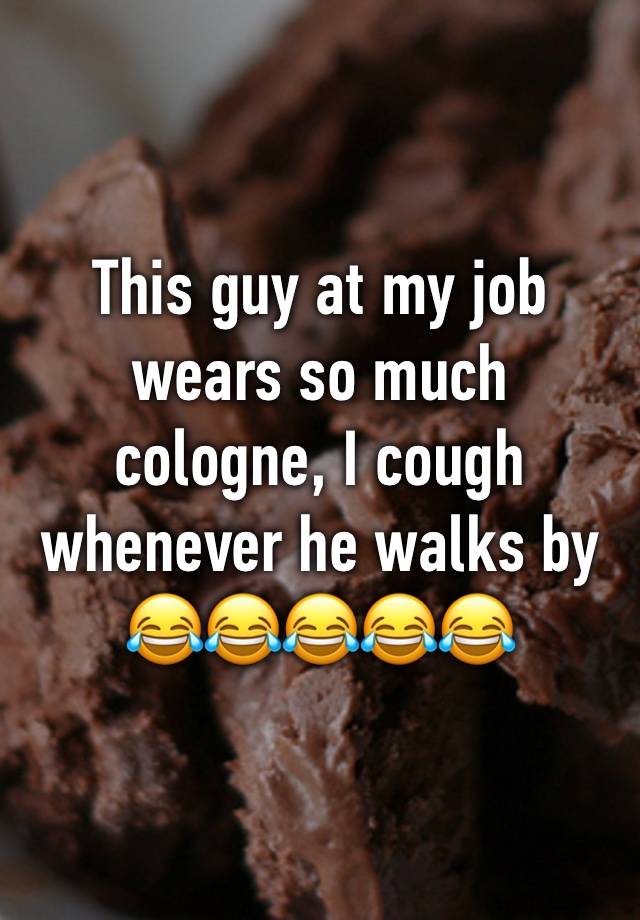 This guy at my job wears so much cologne, I cough whenever he walks by 😂😂😂😂😂