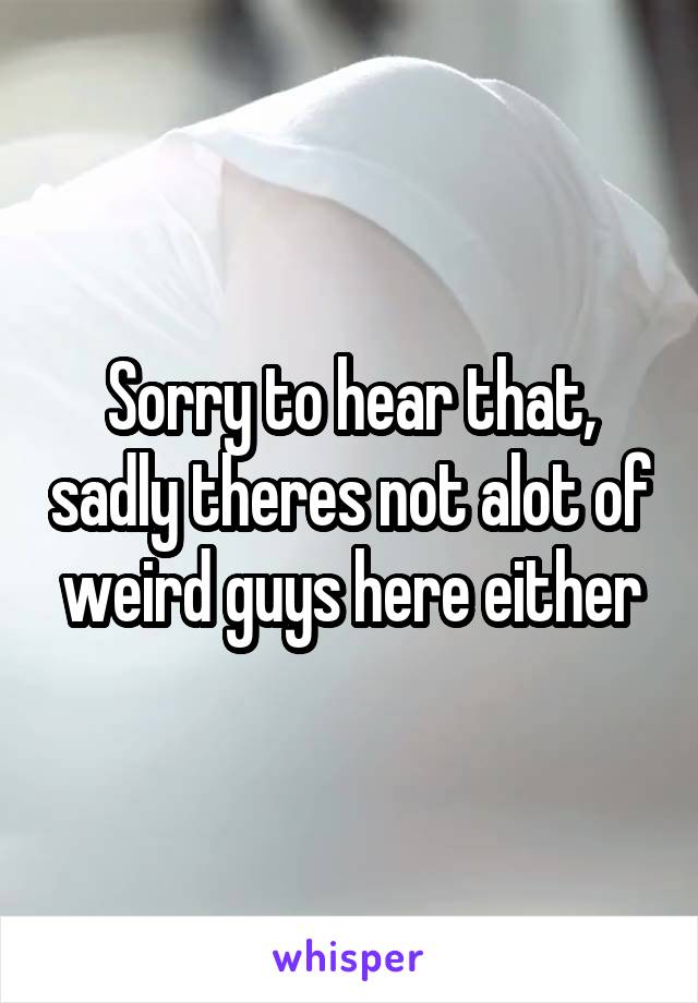 Sorry to hear that, sadly theres not alot of weird guys here either