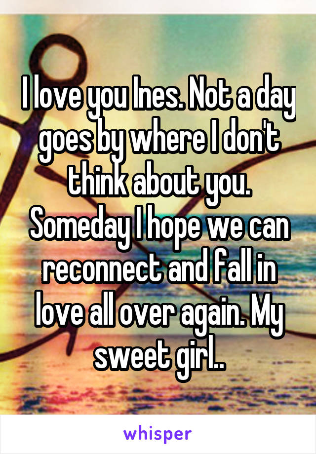 I love you Ines. Not a day goes by where I don't think about you. Someday I hope we can reconnect and fall in love all over again. My sweet girl..