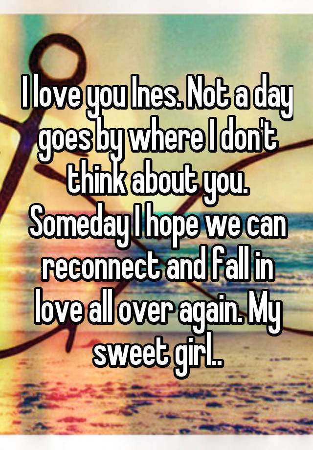 I love you Ines. Not a day goes by where I don't think about you. Someday I hope we can reconnect and fall in love all over again. My sweet girl..