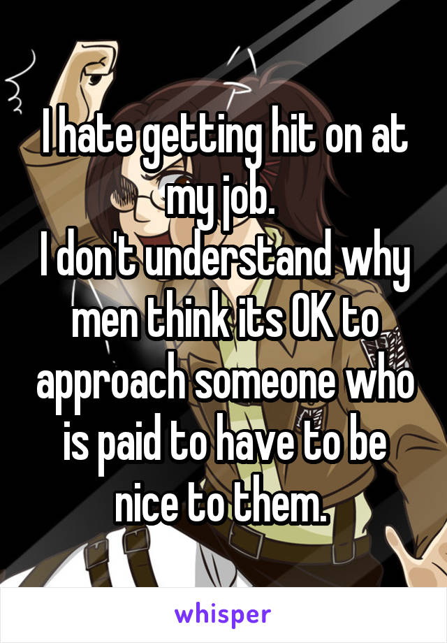 I hate getting hit on at my job. 
I don't understand why men think its OK to approach someone who is paid to have to be nice to them. 