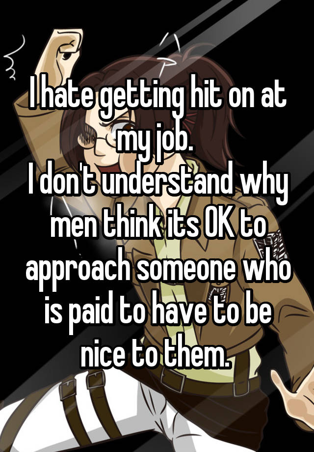 I hate getting hit on at my job. 
I don't understand why men think its OK to approach someone who is paid to have to be nice to them. 