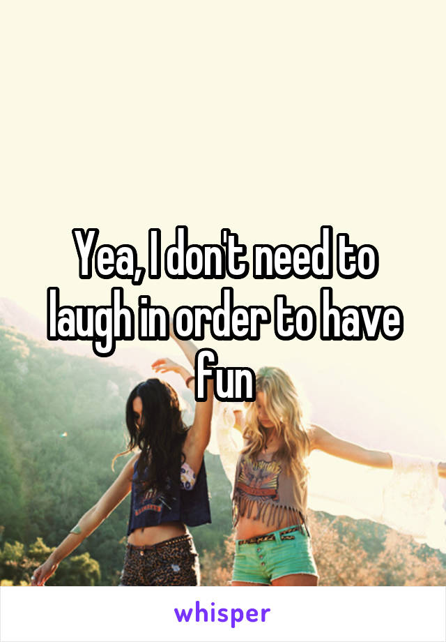 Yea, I don't need to laugh in order to have fun