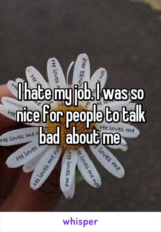 I hate my job. I was so nice for people to talk bad  about me 