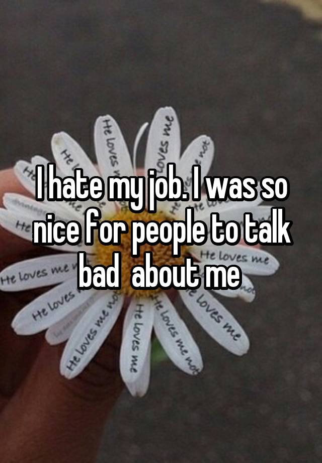 I hate my job. I was so nice for people to talk bad  about me 