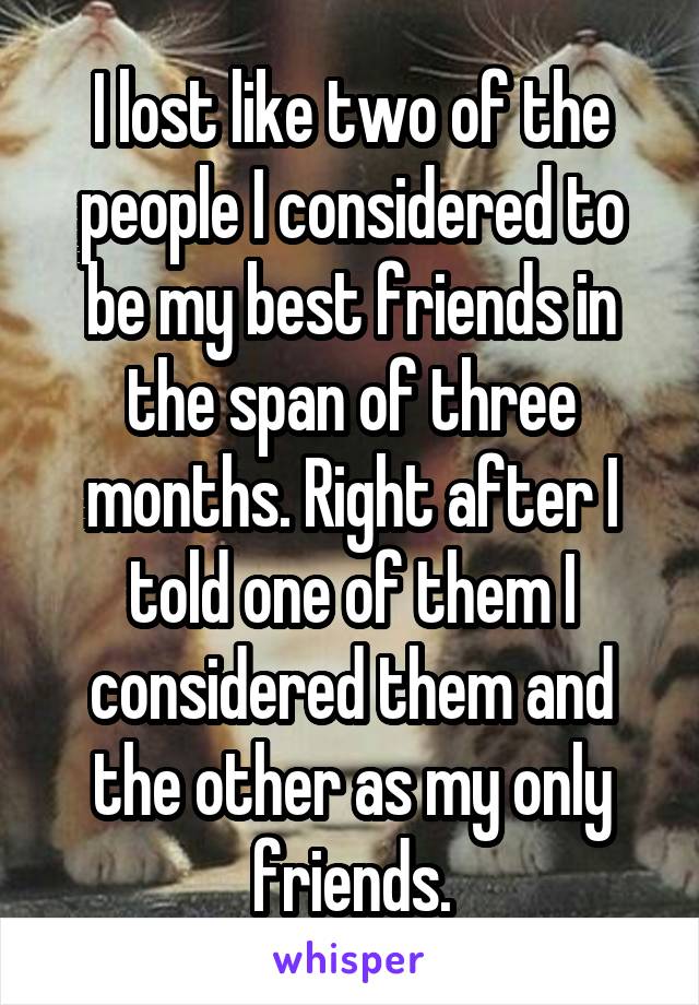 I lost like two of the people I considered to be my best friends in the span of three months. Right after I told one of them I considered them and the other as my only friends.