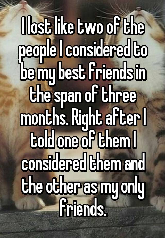 I lost like two of the people I considered to be my best friends in the span of three months. Right after I told one of them I considered them and the other as my only friends.