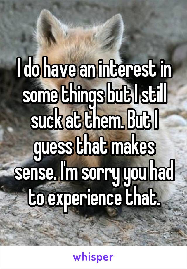 I do have an interest in some things but I still suck at them. But I guess that makes sense. I'm sorry you had to experience that.