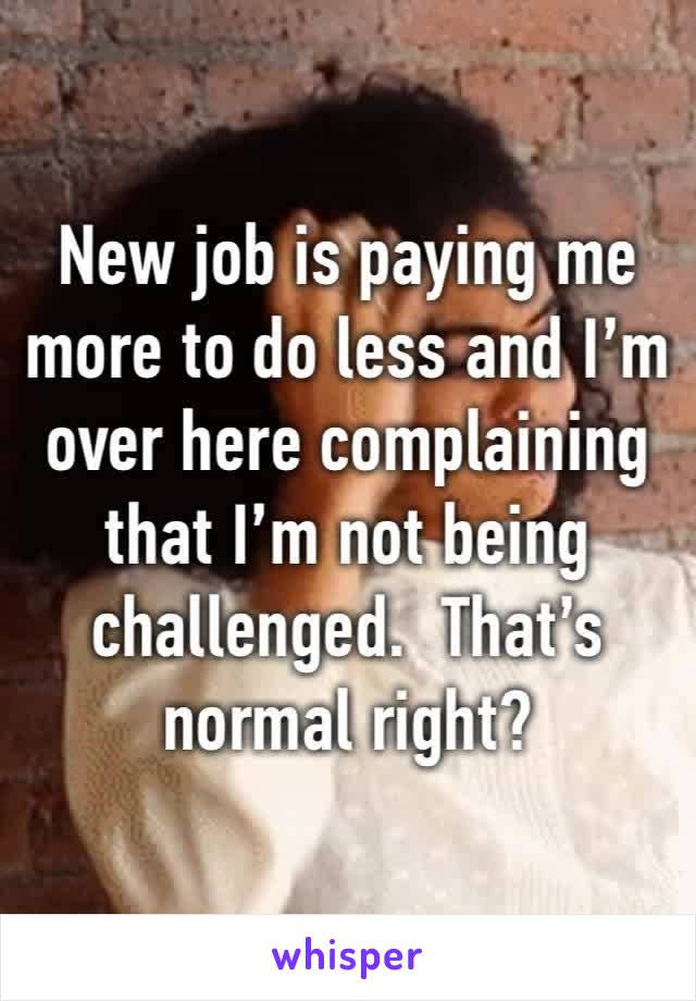 New job is paying me more to do less and I’m over here complaining that I’m not being challenged.  That’s normal right?