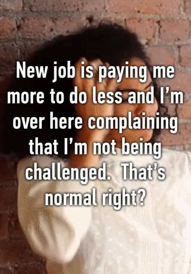 New job is paying me more to do less and I’m over here complaining that I’m not being challenged.  That’s normal right?