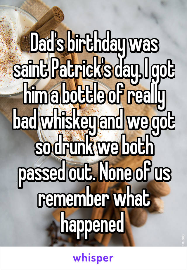 Dad's birthday was saint Patrick's day. I got him a bottle of really bad whiskey and we got so drunk we both passed out. None of us remember what happened 