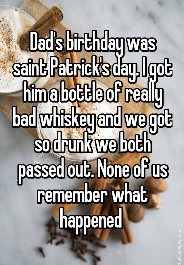 Dad's birthday was saint Patrick's day. I got him a bottle of really bad whiskey and we got so drunk we both passed out. None of us remember what happened 