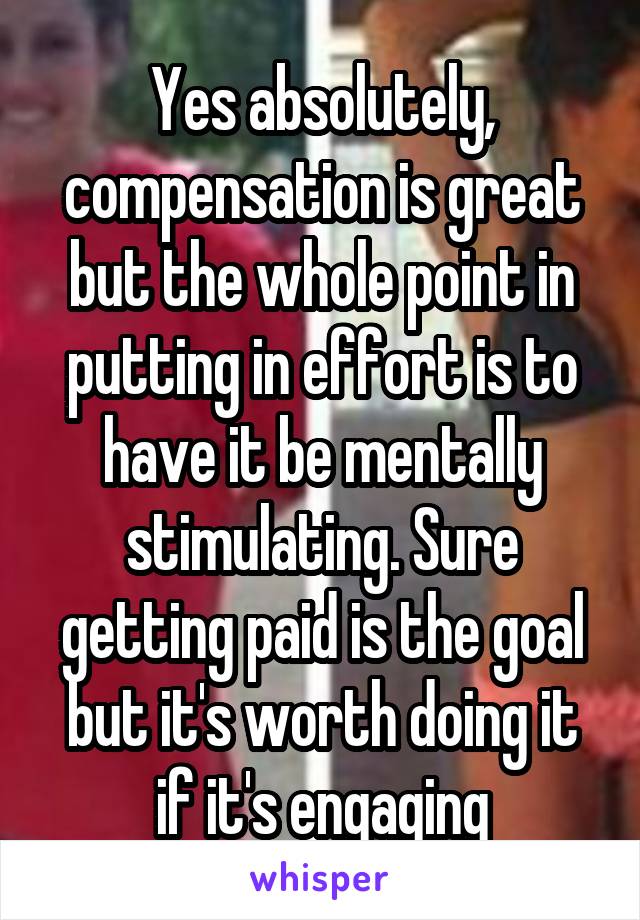 Yes absolutely, compensation is great but the whole point in putting in effort is to have it be mentally stimulating. Sure getting paid is the goal but it's worth doing it if it's engaging