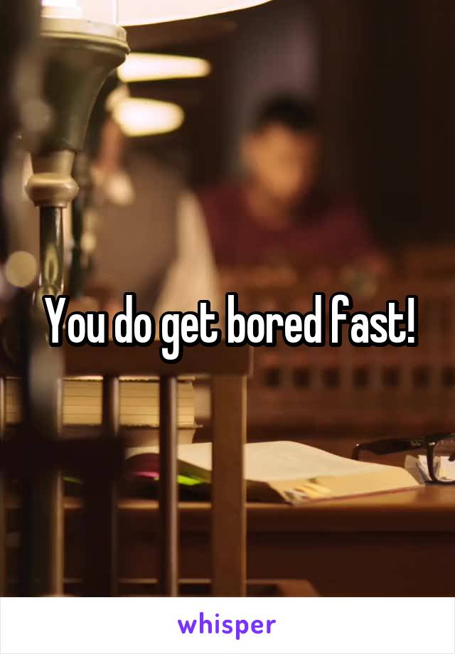 You do get bored fast!