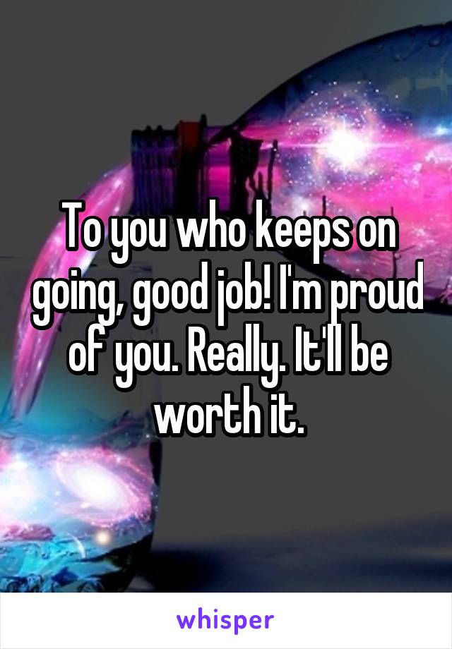 To you who keeps on going, good job! I'm proud of you. Really. It'll be worth it.