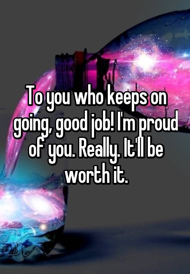 To you who keeps on going, good job! I'm proud of you. Really. It'll be worth it.