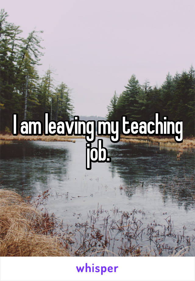 I am leaving my teaching job.