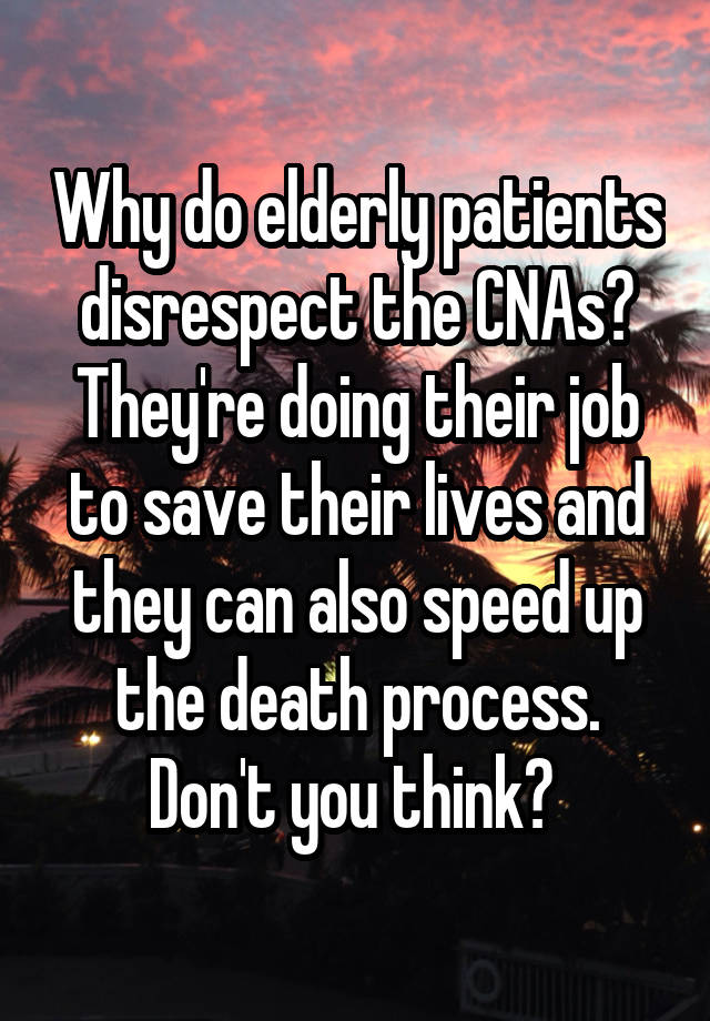 Why do elderly patients disrespect the CNAs? They're doing their job to save their lives and they can also speed up the death process. Don't you think? 